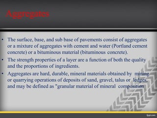 • The surface, base, and sub base of pavements consist of aggregates
or a mixture of aggregates with cement and water (Portland cement
concrete) or a bituminous material (bituminous concrete).
• The strength properties of a layer are a function of both the quality
and the proportions of ingredients.
• Aggregates are hard, durable, mineral materials obtained by mining
or quarrying operations of deposits of sand, gravel, talus or ledges,
and may be defined as "granular material of mineral composition
Aggregates
 