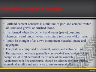  Portland cement concrete is a mixture of portland cement, water,
air, sand and gravel or crushed stone.
 It is formed when the cement and water (paste) combine
chemically and binds the entire mixture into a rock-like mass.
 It may be thought of as a two component material; paste and
aggregate.
 The paste is comprised of cement, water, and entrained air.
 The aggregate portion is generally composed of sand and gravel and
comprises 70 to 80 percent of the volume of the concrete
Aggregates both fine and course, should be selected for their quality,
strength, durability and resistance to environmental affects.
Portland Cement Concrete
 