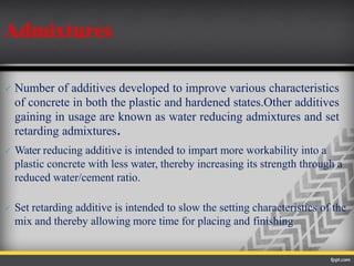  Number of additives developed to improve various characteristics
of concrete in both the plastic and hardened states.Other additives
gaining in usage are known as water reducing admixtures and set
retarding admixtures.
 Water reducing additive is intended to impart more workability into a
plastic concrete with less water, thereby increasing its strength through a
reduced water/cement ratio.
 Set retarding additive is intended to slow the setting characteristics of the
mix and thereby allowing more time for placing and finishing
Admixtures
 