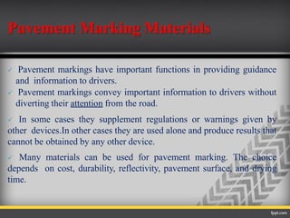 Pavement Marking Materials
 Pavement markings have important functions in providing guidance
and information to drivers.
 Pavement markings convey important information to drivers without
diverting their attention from the road.
 In some cases they supplement regulations or warnings given by
other devices.In other cases they are used alone and produce results that
cannot be obtained by any other device.
 Many materials can be used for pavement marking. The choice
depends on cost, durability, reflectivity, pavement surface, and drying
time.
 