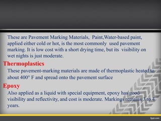 These are Pavement Marking Materials, Paint,Water-based paint,
applied either cold or hot, is the most commonly used pavement
marking. It is low cost with a short drying time, but its visibility on
wet nights is just moderate.
Thermoplastics
These pavement-marking materials are made of thermoplastic heated to
about 400° F and spread onto the pavement surface
Epoxy
Also applied as a liquid with special equipment, epoxy has good
visibility and reflectivity, and cost is moderate. Markings remains 3 to 4
years.
 