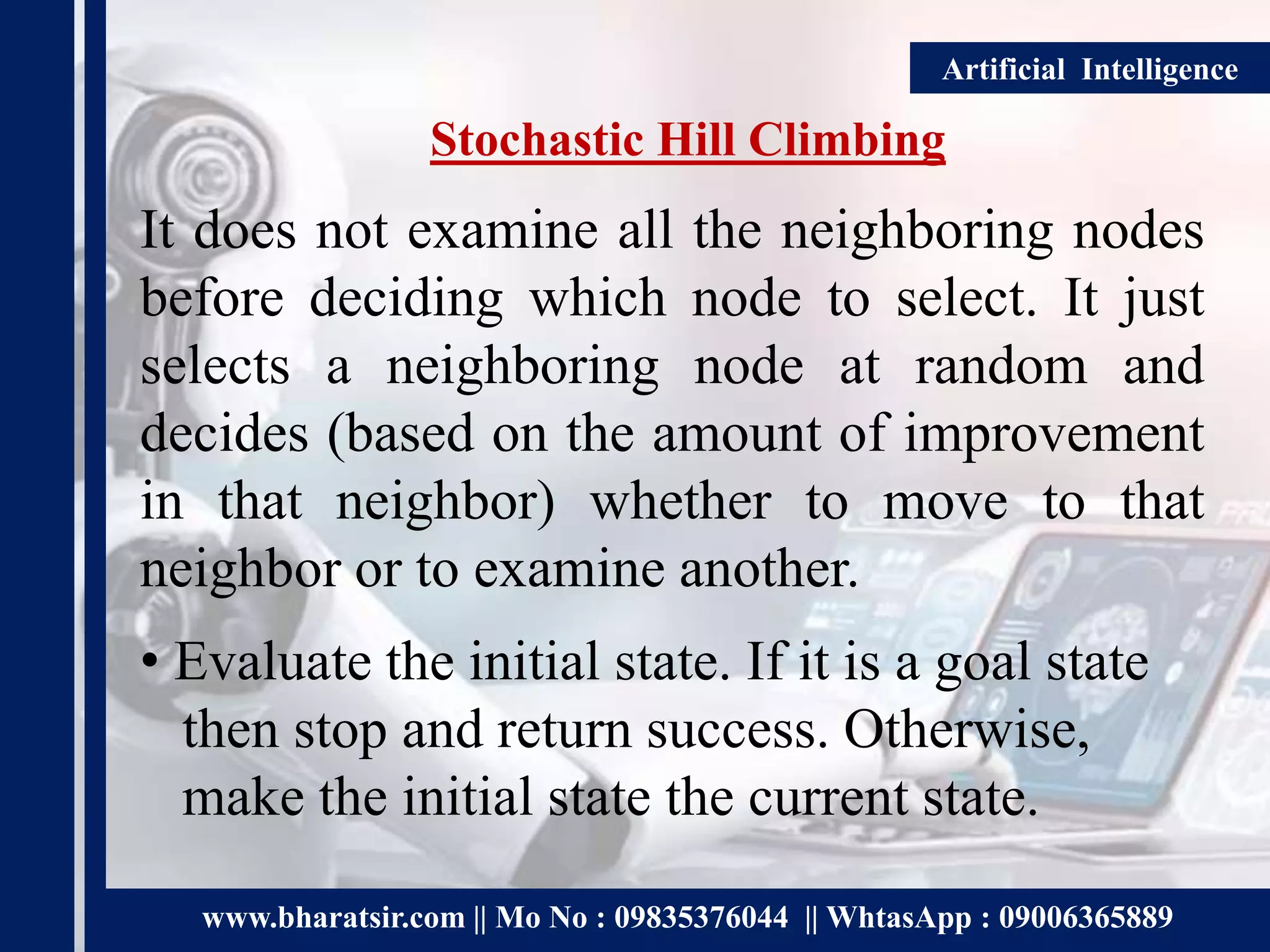 www.bharatsir.com || Mo No : 09835376044 || WhtasApp : 09006365889
Artificial Intelligence
Stochastic Hill Climbing
It does not examine all the neighboring nodes
before deciding which node to select. It just
selects a neighboring node at random and
decides (based on the amount of improvement
in that neighbor) whether to move to that
neighbor or to examine another.
• Evaluate the initial state. If it is a goal state
then stop and return success. Otherwise,
make the initial state the current state.
 
