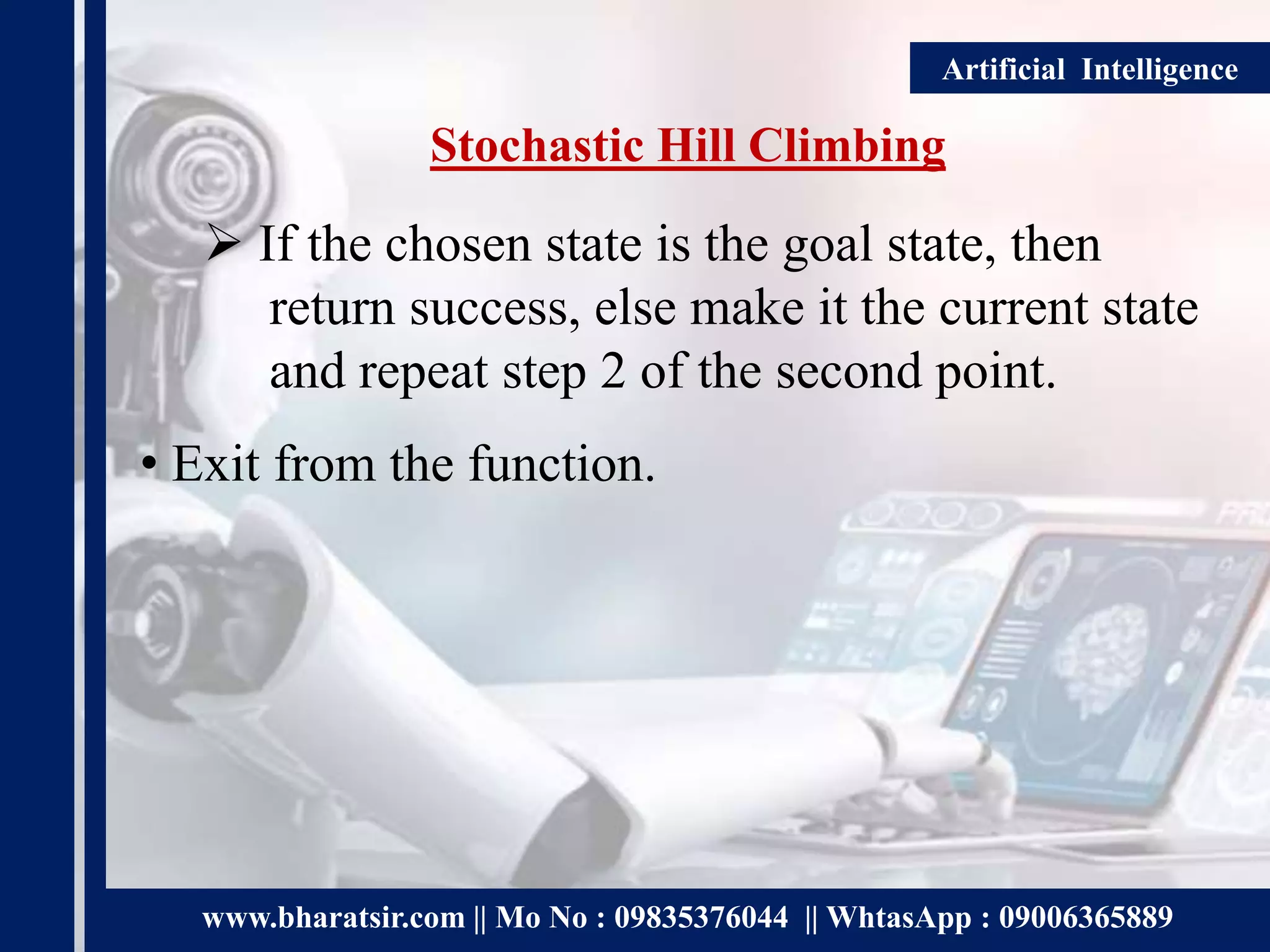 www.bharatsir.com || Mo No : 09835376044 || WhtasApp : 09006365889
Artificial Intelligence
Stochastic Hill Climbing
 If the chosen state is the goal state, then
return success, else make it the current state
and repeat step 2 of the second point.
• Exit from the function.
 