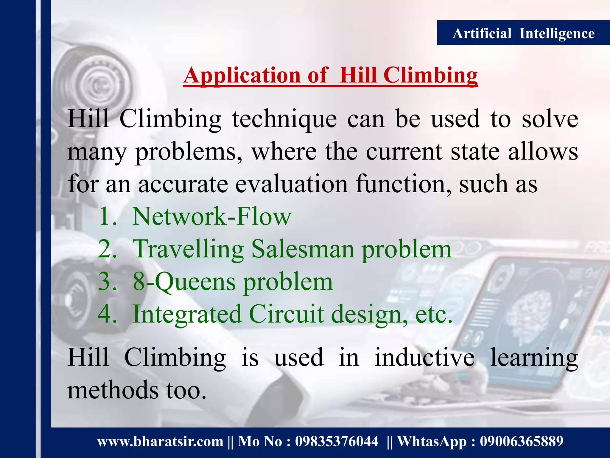 www.bharatsir.com || Mo No : 09835376044 || WhtasApp : 09006365889
Artificial Intelligence
Application of Hill Climbing
Hill Climbing technique can be used to solve
many problems, where the current state allows
for an accurate evaluation function, such as
1. Network-Flow
2. Travelling Salesman problem
3. 8-Queens problem
4. Integrated Circuit design, etc.
Hill Climbing is used in inductive learning
methods too.
 
