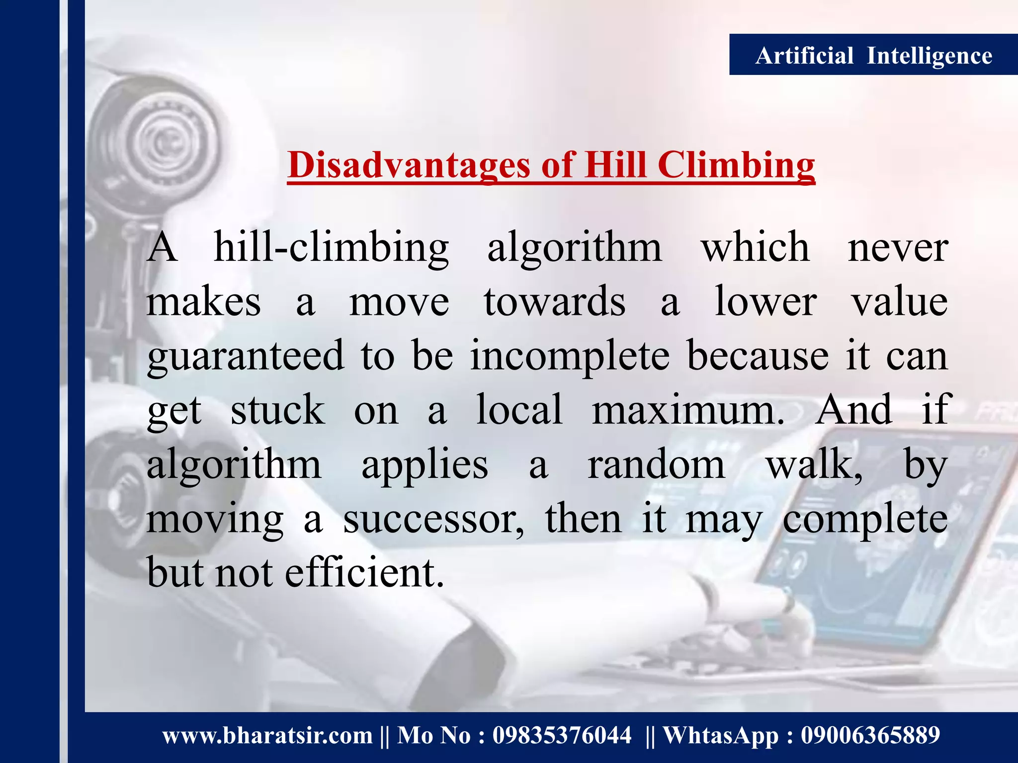 www.bharatsir.com || Mo No : 09835376044 || WhtasApp : 09006365889
Artificial Intelligence
Disadvantages of Hill Climbing
A hill-climbing algorithm which never
makes a move towards a lower value
guaranteed to be incomplete because it can
get stuck on a local maximum. And if
algorithm applies a random walk, by
moving a successor, then it may complete
but not efficient.
 