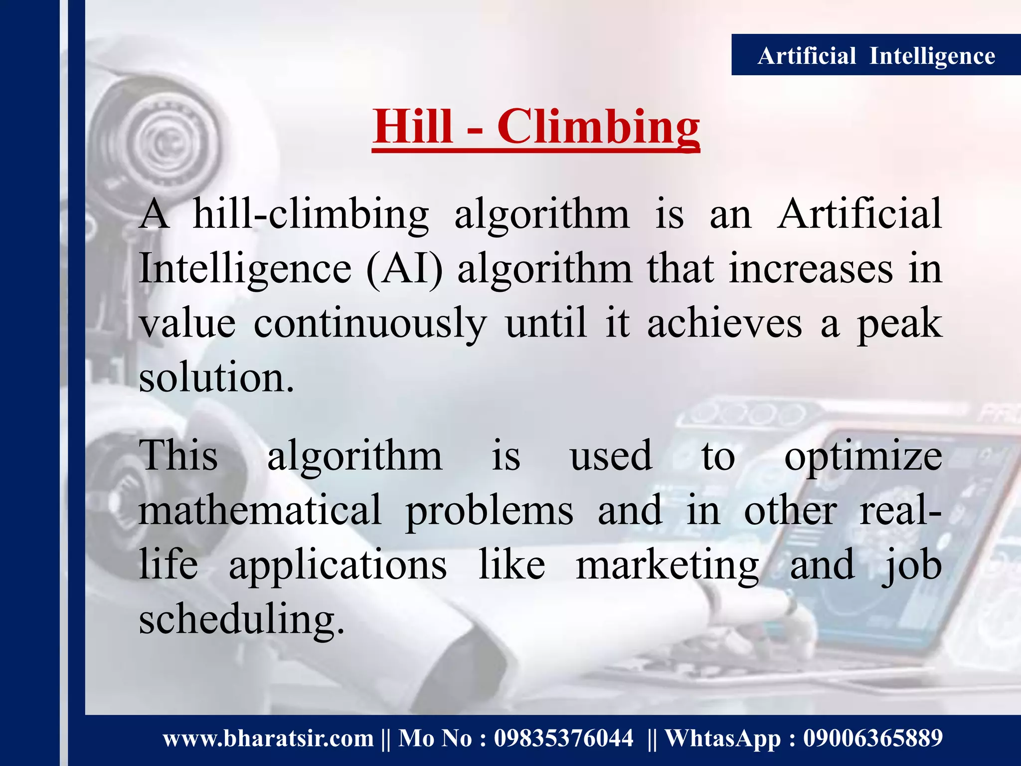 www.bharatsir.com || Mo No : 09835376044 || WhtasApp : 09006365889
Artificial Intelligence
Hill - Climbing
A hill-climbing algorithm is an Artificial
Intelligence (AI) algorithm that increases in
value continuously until it achieves a peak
solution.
This algorithm is used to optimize
mathematical problems and in other real-
life applications like marketing and job
scheduling.
 