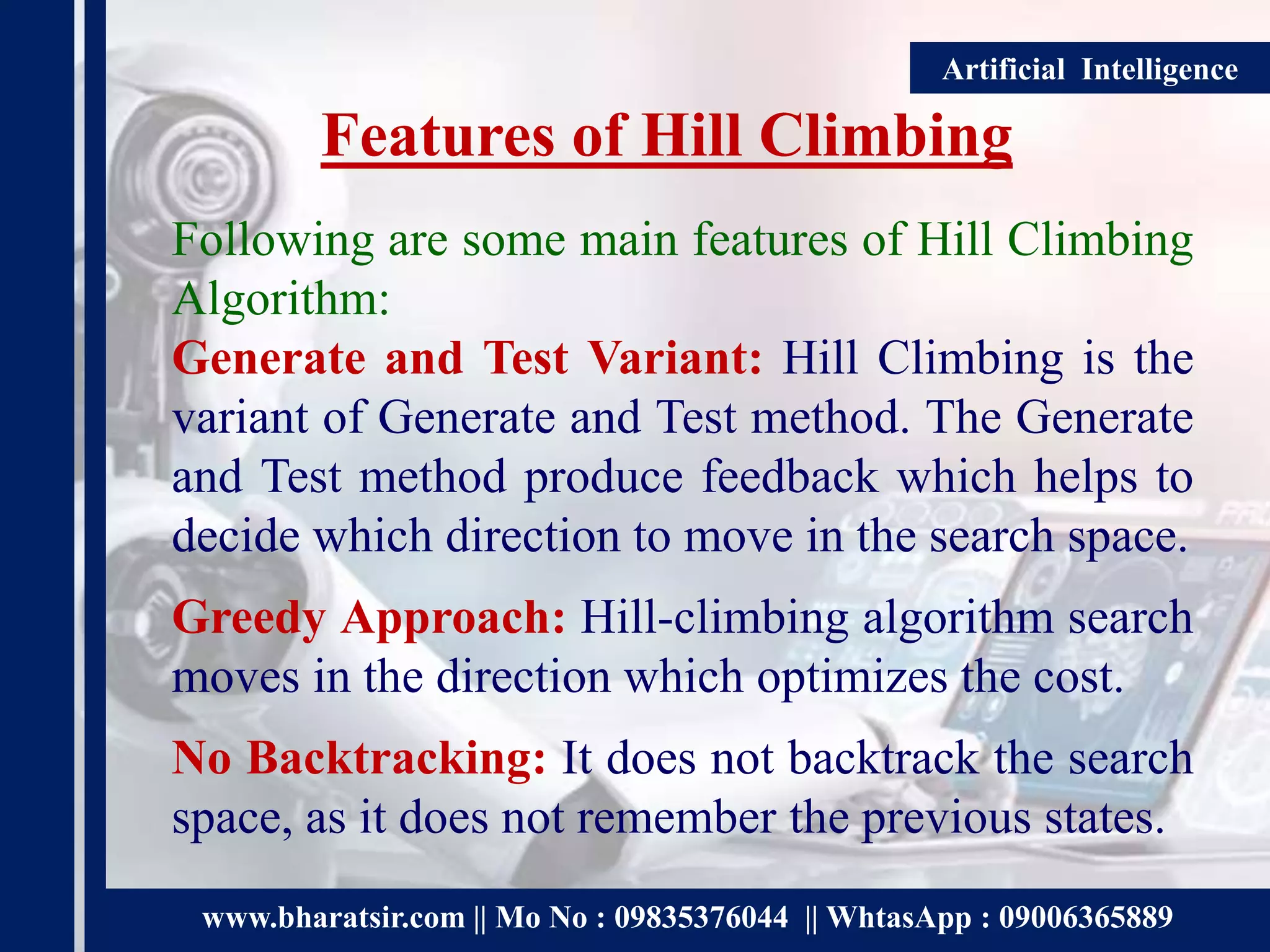 www.bharatsir.com || Mo No : 09835376044 || WhtasApp : 09006365889
Artificial Intelligence
Features of Hill Climbing
Following are some main features of Hill Climbing
Algorithm:
Generate and Test Variant: Hill Climbing is the
variant of Generate and Test method. The Generate
and Test method produce feedback which helps to
decide which direction to move in the search space.
Greedy Approach: Hill-climbing algorithm search
moves in the direction which optimizes the cost.
No Backtracking: It does not backtrack the search
space, as it does not remember the previous states.
 