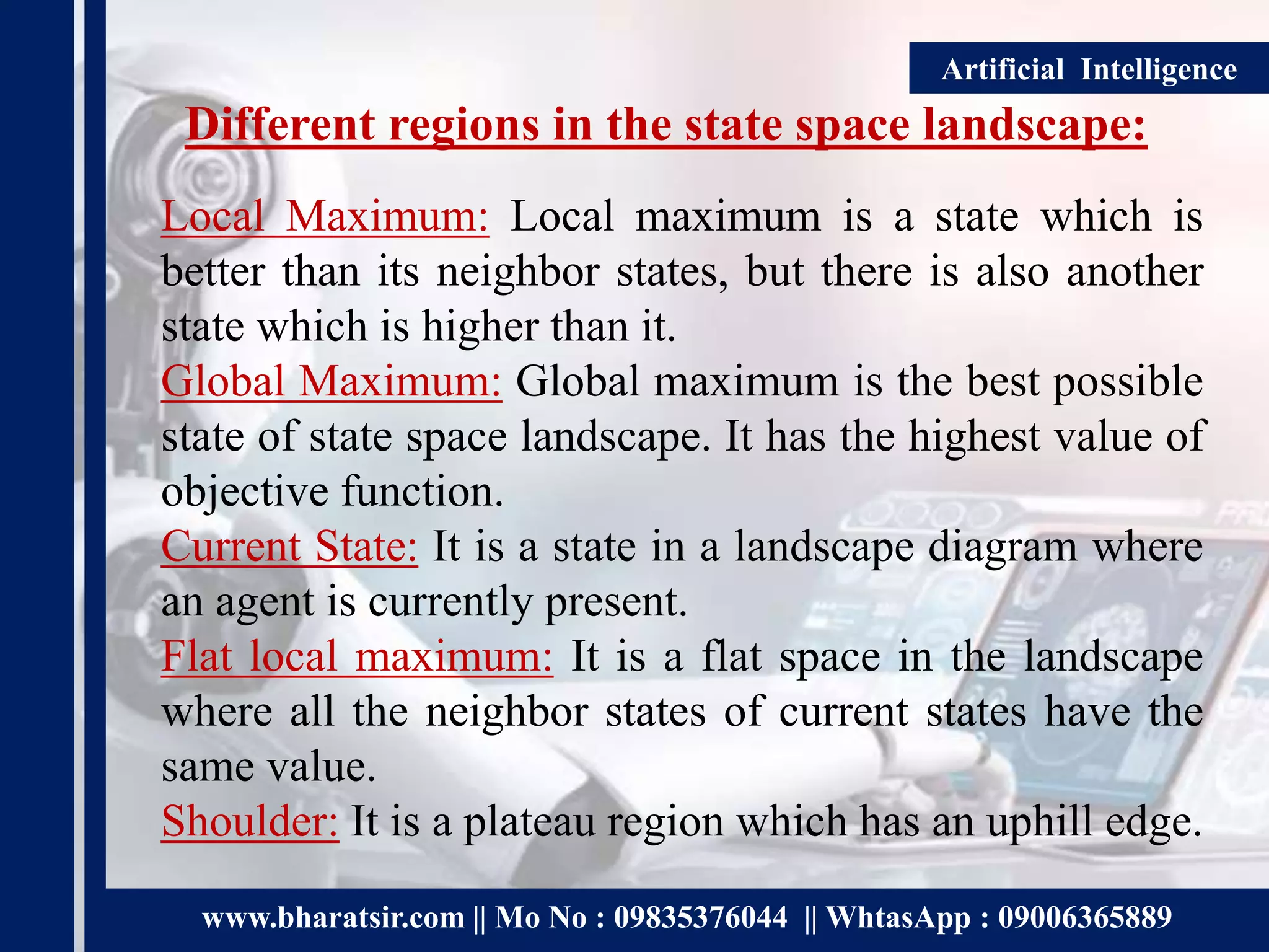 www.bharatsir.com || Mo No : 09835376044 || WhtasApp : 09006365889
Artificial Intelligence
Different regions in the state space landscape:
Local Maximum: Local maximum is a state which is
better than its neighbor states, but there is also another
state which is higher than it.
Global Maximum: Global maximum is the best possible
state of state space landscape. It has the highest value of
objective function.
Current State: It is a state in a landscape diagram where
an agent is currently present.
Flat local maximum: It is a flat space in the landscape
where all the neighbor states of current states have the
same value.
Shoulder: It is a plateau region which has an uphill edge.
 