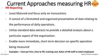 Current Approaches measuring HR
- HR Reporting
- Least Matured and focus only on transactions
- It consist of a formatted and organised presentation of data relating to
the performance of daily operations.
- Utilize standard data extracts to provide a detailed analysis about a
particular aspect of the organization.
- Enable more immediate, short term decision on specific operation
being measured
- Examples – Cost per hire, time to fill, training cost, Ratio of HR staff to total employees
Prof. Vijay K S Bapuji B-Schools, Davangere
 