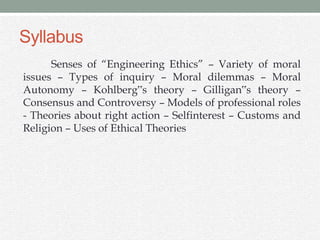 Syllabus
Senses of “Engineering Ethics” – Variety of moral
issues – Types of inquiry – Moral dilemmas – Moral
Autonomy – Kohlberg‟s theory – Gilligan‟s theory –
Consensus and Controversy – Models of professional roles
- Theories about right action – Selfinterest – Customs and
Religion – Uses of Ethical Theories
 