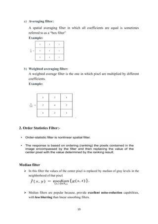 19
a) Averaging filter:
A spatial averaging filter in which all coefficients are equal is sometimes
referred to as a “box filter”
Example:
b) Weighted averaging filter:
A weighted average filter is the one in which pixel are multiplied by different
coefficients.
Example:
.
2. Order Statistics Filter:-
Median filter
 In this filter the values of the center pixel is replaced by median of gray levels in the
neighborhood of that pixel.
 Median filters are popular because, provide excellent noise-reduction capabilities,
with less blurring than linear smoothing filters.
 