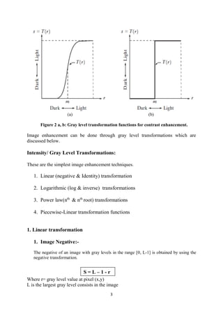 3
(a) (b)
Figure 2 a, b: Gray level transformation functions for contrast enhancement.
Image enhancement can be done through gray level transformations which are
discussed below.
Intensity/ Gray Level Transformations:
These are the simplest image enhancement techniques.
1. Linear (negative & Identity) transformation
2. Logarithmic (log & inverse) transformations
3. Power law(nth
& nth
root) transformations
4. Piecewise-Linear transformation functions
1. Linear transformation
1. Image Negative:-
The negative of an image with gray levels in the range [0, L-1] is obtained by using the
negative transformation.
Where r= gray level value at pixel (x,y)
L is the largest gray level consists in the image
S = L – 1 - r
 