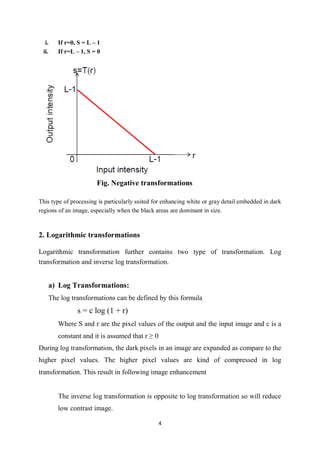 4
i. If r=0, S = L – 1
ii. If r=L – 1, S = 0
Fig. Negative transformations
This type of processing is particularly suited for enhancing white or gray detail embedded in dark
regions of an image, especially when the black areas are dominant in size.
2. Logarithmic transformations
Logarithmic transformation further contains two type of transformation. Log
transformation and inverse log transformation.
a) Log Transformations:
The log transformations can be defined by this formula
s = c log (1 + r)
Where S and r are the pixel values of the output and the input image and c is a
constant and it is assumed that r ≥ 0
During log transformation, the dark pixels in an image are expanded as compare to the
higher pixel values. The higher pixel values are kind of compressed in log
transformation. This result in following image enhancement
The inverse log transformation is opposite to log transformation so will reduce
low contrast image.
 