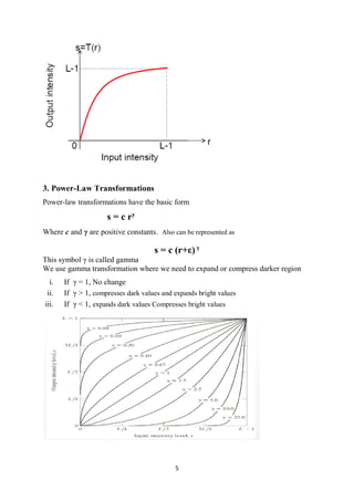 5
3. Power-Law Transformations
Power-law transformations have the basic form
s = c ry
Where c and γ are positive constants. Also can be represented as
s = c (r+ε) y
This symbol γ is called gamma
We use gamma transformation where we need to expand or compress darker region
i. If γ = 1, No change
ii. If γ > 1, compresses dark values and expands bright values
iii. If γ < 1, expands dark values Compresses bright values
 
