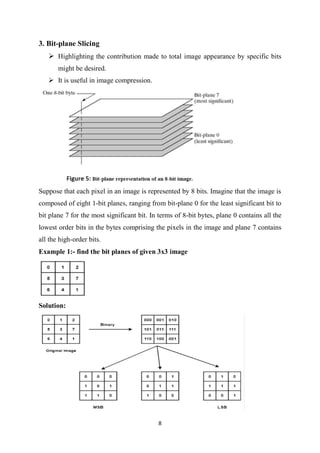 8
3. Bit-plane Slicing
 Highlighting the contribution made to total image appearance by specific bits
might be desired.
 It is useful in image compression.
Suppose that each pixel in an image is represented by 8 bits. Imagine that the image is
composed of eight 1-bit planes, ranging from bit-plane 0 for the least significant bit to
bit plane 7 for the most significant bit. In terms of 8-bit bytes, plane 0 contains all the
lowest order bits in the bytes comprising the pixels in the image and plane 7 contains
all the high-order bits.
Example 1:- find the bit planes of given 3x3 image
Solution:
 