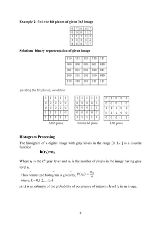 9
Example 2: find the bit planes of given 3x3 image
Solution: binary representation of given image
Histogram Processing
The histogram of a digital image with gray levels in the range [0, L-1] is a discrete
function
h(rk)=nk
Where rk is the kth
gray level and nk is the number of pixels in the image having gray
level rk.
p(rk) is an estimate of the probability of occurrence of intensity level rk in an image.
 
