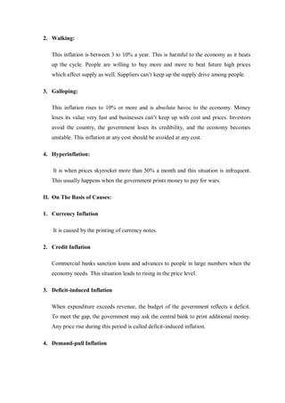 2. Walking:
This inflation is between 3 to 10% a year. This is harmful to the economy as it heats
up the cycle. People are willing to buy more and more to beat future high prices
which affect supply as well. Suppliers can’t keep up the supply drive among people.
3. Galloping:
This inflation rises to 10% or more and is absolute havoc to the economy. Money
loses its value very fast and businesses can’t keep up with cost and prices. Investors
avoid the country, the government loses its credibility, and the economy becomes
unstable. This inflation at any cost should be avoided at any cost.
4. Hyperinflation:
It is when prices skyrocket more than 50% a month and this situation is infrequent.
This usually happens when the government prints money to pay for wars.
II. On The Basis of Causes:
1. Currency Inflation
It is caused by the printing of currency notes.
2. Credit Inflation
Commercial banks sanction loans and advances to people in large numbers when the
economy needs. This situation leads to rising in the price level.
3. Deficit-induced Inflation
When expenditure exceeds revenue, the budget of the government reflects a deficit.
To meet the gap, the government may ask the central bank to print additional money.
Any price rise during this period is called deficit-induced inflation.
4. Demand-pull Inflation
 