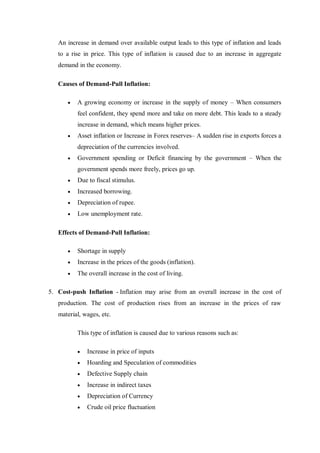 An increase in demand over available output leads to this type of inflation and leads
to a rise in price. This type of inflation is caused due to an increase in aggregate
demand in the economy.
Causes of Demand-Pull Inflation:
 A growing economy or increase in the supply of money – When consumers
feel confident, they spend more and take on more debt. This leads to a steady
increase in demand, which means higher prices.
 Asset inflation or Increase in Forex reserves– A sudden rise in exports forces a
depreciation of the currencies involved.
 Government spending or Deficit financing by the government – When the
government spends more freely, prices go up.
 Due to fiscal stimulus.
 Increased borrowing.
 Depreciation of rupee.
 Low unemployment rate.
Effects of Demand-Pull Inflation:
 Shortage in supply
 Increase in the prices of the goods (inflation).
 The overall increase in the cost of living.
5. Cost-push Inflation - Inflation may arise from an overall increase in the cost of
production. The cost of production rises from an increase in the prices of raw
material, wages, etc.
This type of inflation is caused due to various reasons such as:
 Increase in price of inputs
 Hoarding and Speculation of commodities
 Defective Supply chain
 Increase in indirect taxes
 Depreciation of Currency
 Crude oil price fluctuation
 
