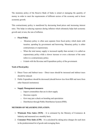 The monetary policy of the Reserve Bank of India is aimed at managing the quantity of
money in order to meet the requirements of different sectors of the economy and to boost
economic growth.
This contractionary policy is manifested by decreasing bond prices and increasing interest
rates. This helps in reducing expenses during inflation which ultimately helps halt economic
growth and, in turn, the rate of inflation.
 Fiscal Policy
o Monetary policy is often seen separate from fiscal policy which deals with
taxation, spending by government and borrowing. Monetary policy is either
contractionary or expansionary.
o When the total money supply is increased rapidly than normal, it is called an
expansionary policy while a slower increase or even a decrease of the same
refers to a contractionary policy.
o It deals with the Revenue and Expenditure policy of the government.
Tools of fiscal policy
1. Direct Taxes and Indirect taxes – Direct taxes should be increased and indirect taxes
should be reduced.
2. Public Expenditure should be decreased (should borrow less from RBI and more from
other financial institutions)
 Supply Management measures
o Import commodities that are in short supply
o Decrease exports
o Govt may put a check on hoarding and speculation
o Distribution through Public Distribution System (PDS).
METHODS OF MEASURING INFLATION:
1. Wholesale Price Index (WPI) – It is estimated by the Ministry of Commerce &
Industry and measured on a monthly basis.
2. Consumer Price Index (CPI) – It is calculated by taking price changes for each item
in the predetermined lot of goods and averaging them.
 