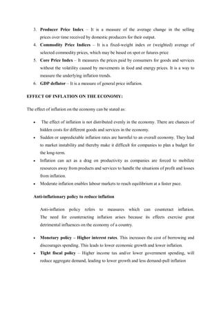 3. Producer Price Index – It is a measure of the average change in the selling
prices over time received by domestic producers for their output.
4. Commodity Price Indices – It is a fixed-weight index or (weighted) average of
selected commodity prices, which may be based on spot or futures price
5. Core Price Index – It measures the prices paid by consumers for goods and services
without the volatility caused by movements in food and energy prices. It is a way to
measure the underlying inflation trends.
6. GDP deflator – It is a measure of general price inflation.
EFFECT OF INFLATION ON THE ECONOMY:
The effect of inflation on the economy can be stated as:
 The effect of inflation is not distributed evenly in the economy. There are chances of
hidden costs for different goods and services in the economy.
 Sudden or unpredictable inflation rates are harmful to an overall economy. They lead
to market instability and thereby make it difficult for companies to plan a budget for
the long-term.
 Inflation can act as a drag on productivity as companies are forced to mobilize
resources away from products and services to handle the situations of profit and losses
from inflation.
 Moderate inflation enables labour markets to reach equilibrium at a faster pace.
Anti-inflationary policy to reduce inflation
Anti-inflation policy refers to measures which can counteract inflation.
The need for counteracting inflation arises because its effects exercise great
detrimental influences on the economy of a country.
 Monetary policy – Higher interest rates. This increases the cost of borrowing and
discourages spending. This leads to lower economic growth and lower inflation.
 Tight fiscal policy – Higher income tax and/or lower government spending, will
reduce aggregate demand, leading to lower growth and less demand-pull inflation
 