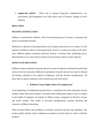  Supply-side policies – These aim to increase long-term competitiveness, e.g.
privatisation and deregulation may help reduce costs of business, leading to lower
inflation.
DEFLATION
MEANING OF DEFLATION:
Inflation is contrasted by deflation, where the purchasing power of money is increased and
prices of commodity decrease.
Deflation is a decrease in the general price level of goods and services in a country. It is the
opposite of inflation, which is when general price levels in a country are rising. In the short-
term, deflation impacts consumers positively because it increases their purchasing power,
allowing them to save more money as their income increases relative to their expenses.
EFFECTS OF DEFLATION:
Deflation reduces production of goods and services due to reduction in demand for goods and
services from the consumers. Reduction in production of goods and services leads to reduced
investments, reduction in the salaries of employees, and also increase unemployment. All
these leads to massive reduction in the economic growth of the nation.
1. Deflation Creates Higher Rates of Unemployment
At the beginning of a deflationary period, there is a temporary lull when consumers' income
remains steady while prices decline. Eventually, these falling prices begin to have an impact
on the health of companies. In response to falling revenue, companies are forced to cut pay
and layoff workers. This results in increased unemployment, incomes declining and
consumer confidence decreasing.
When incomes decline and confidence is lowered, consumers decrease their spending. This
creates another situation where companies are pushed to cut their prices in order to sell their
products.
 