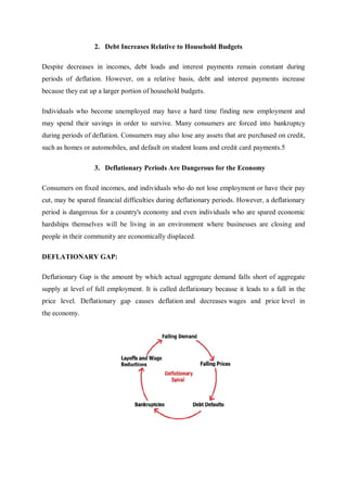 2. Debt Increases Relative to Household Budgets
Despite decreases in incomes, debt loads and interest payments remain constant during
periods of deflation. However, on a relative basis, debt and interest payments increase
because they eat up a larger portion of household budgets.
Individuals who become unemployed may have a hard time finding new employment and
may spend their savings in order to survive. Many consumers are forced into bankruptcy
during periods of deflation. Consumers may also lose any assets that are purchased on credit,
such as homes or automobiles, and default on student loans and credit card payments.5
3. Deflationary Periods Are Dangerous for the Economy
Consumers on fixed incomes, and individuals who do not lose employment or have their pay
cut, may be spared financial difficulties during deflationary periods. However, a deflationary
period is dangerous for a country's economy and even individuals who are spared economic
hardships themselves will be living in an environment where businesses are closing and
people in their community are economically displaced.
DEFLATIONARY GAP:
Deflationary Gap is the amount by which actual aggregate demand falls short of aggregate
supply at level of full employment. It is called deflationary because it leads to a fall in the
price level. Deflationary gap causes deflation and decreases wages and price level in
the economy.
 