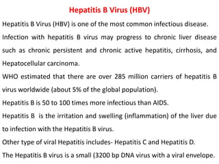 Hepatitis B Virus (HBV)
Hepatitis B Virus (HBV) is one of the most common infectious disease.
Infection with hepatitis B virus may progress to chronic liver disease
such as chronic persistent and chronic active hepatitis, cirrhosis, and
Hepatocellular carcinoma.
WHO estimated that there are over 285 million carriers of hepatitis B
virus worldwide (about 5% of the global population).
Hepatitis B is 50 to 100 times more infectious than AIDS.
Hepatitis B is the irritation and swelling (inflammation) of the liver due
to infection with the Hepatitis B virus.
Other type of viral Hepatitis includes- Hepatitis C and Hepatitis D.
The Hepatitis B virus is a small (3200 bp DNA virus with a viral envelope.
 