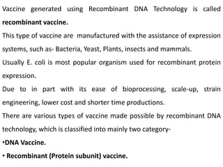 Vaccine generated using Recombinant DNA Technology is called
recombinant vaccine.
This type of vaccine are manufactured with the assistance of expression
systems, such as- Bacteria, Yeast, Plants, insects and mammals.
Usually E. coli is most popular organism used for recombinant protein
expression.
Due to in part with its ease of bioprocessing, scale-up, strain
engineering, lower cost and shorter time productions.
There are various types of vaccine made possible by recombinant DNA
technology, which is classified into mainly two category-
•DNA Vaccine.
• Recombinant (Protein subunit) vaccine.
 
