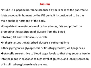 Insulin
•Insulin is a peptide hormone produced by beta cells of the pancreatic
islets encoded in humans by the INS gene. It is considered to be the
main anabolic hormone of the body.
•It regulates the metabolism of carbohydrates, fats and protein by
promoting the absorption of glucose from the blood
into liver, fat and skeletal muscle cells.
•In these tissues the absorbed glucose is converted into
either glycogen via glycogenesis or fats (triglycerides) via lipogenesis.
•Beta cells are sensitive to blood sugar levels so that they secrete insulin
into the blood in response to high level of glucose, and inhibit secretion
of insulin when glucose levels are low.
 