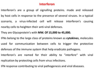 Interferon
Interferon's are a group of signalling proteins. made and released
by host cells in response to the presence of several viruses. In a typical
scenario, a virus-infected cell will release interferon's causing
nearby cells to heighten their anti-viral defenses.
They are Glycoprotein's with MW. Of 15,000 to 45,000.
IFNs belong to the large class of proteins known as cytokines, molecules
used for communication between cells to trigger the protective
defenses of the immune system that help eradicate pathogens.
Interferon's are named for their ability to "interfere“ with viral
replication by protecting cells from virus infections.
IFN response contributing to viral pathogenesis and viral diseases.
 