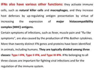 IFNs also have various other functions: they activate immune
cells, such as natural killer cells and macrophages, and they increase
host defenses by up-regulating antigen presentation by virtue of
increasing the expression of major histocompatibility
complex (MHC) antigens.
Certain symptoms of infections, such as fever, muscle pain and "flu-like
symptoms", are also caused by the production of IFNs &other cytokines.
More than twenty distinct IFN genes and proteins have been identified
in animals, including humans. They are typically divided among three
classes: Type I IFN, Type II IFN, and Type III IFN. IFNs belonging to all
three classes are important for fighting viral infections and for the
regulation of the immune system.
 
