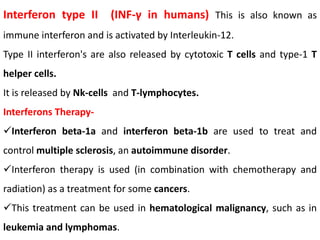 Interferon type II (INF-γ in humans) This is also known as
immune interferon and is activated by Interleukin-12.
Type II interferon's are also released by cytotoxic T cells and type-1 T
helper cells.
It is released by Nk-cells and T-lymphocytes.
Interferons Therapy-
Interferon beta-1a and interferon beta-1b are used to treat and
control multiple sclerosis, an autoimmune disorder.
Interferon therapy is used (in combination with chemotherapy and
radiation) as a treatment for some cancers.
This treatment can be used in hematological malignancy, such as in
leukemia and lymphomas.
 