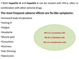 Both hepatitis B and hepatitis C can be treated with IFN-α, often in
combination with other antiviral drugs.
The most frequent adverse effects are flu-like symptoms:
•Increased body temperature
•Feeling ill
•Fatigue
•Headache
•Muscle pain
•Convulsion
•Dizziness
•Hair thinning
•Depression.
INF-α is a Leucocytes cells
INF-β is a Fibroblast cells
INF-γ is a Lymphocytes cells
 