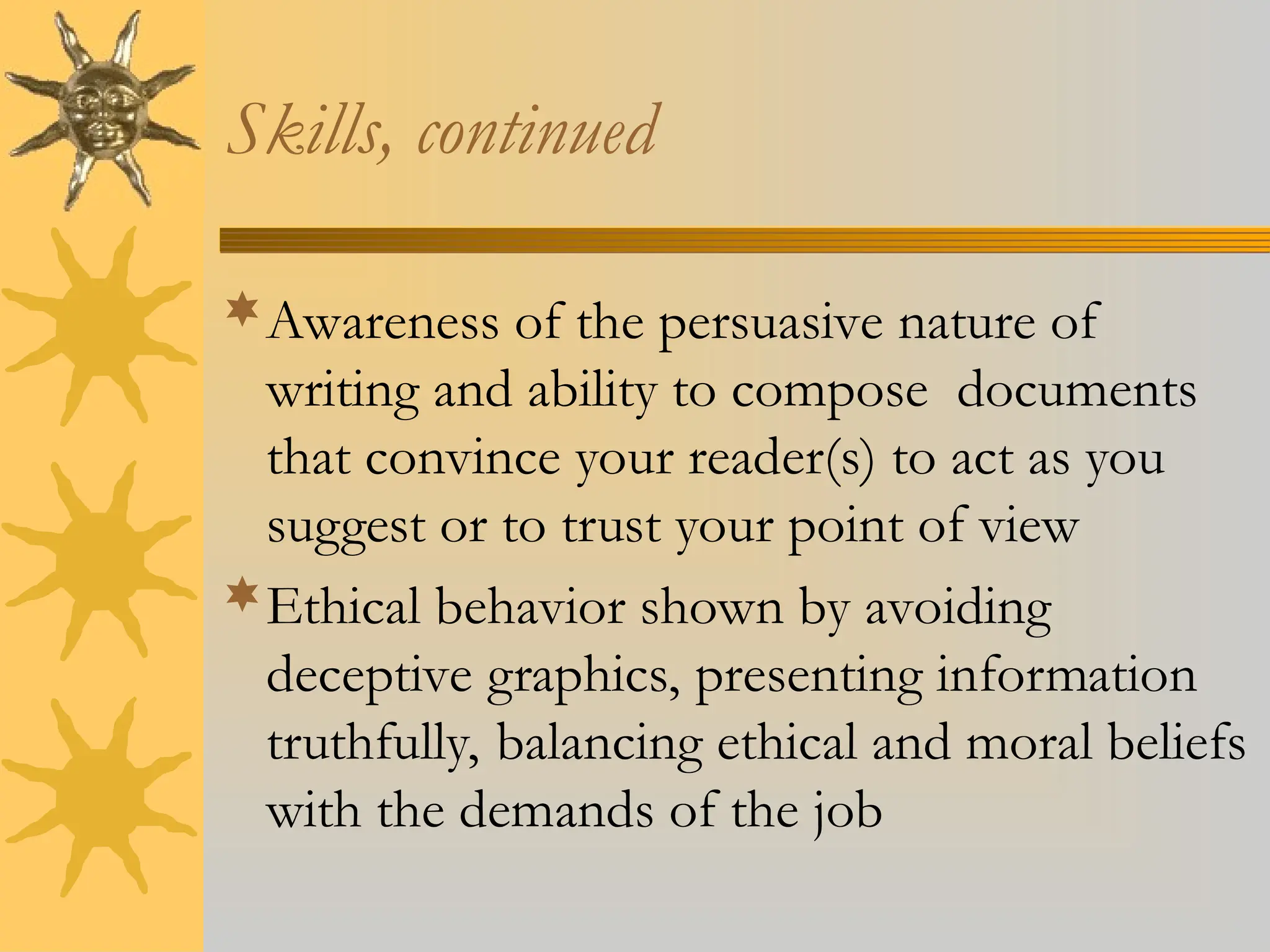 Skills, continued
Awareness of the persuasive nature of
writing and ability to compose documents
that convince your reader(s) to act as you
suggest or to trust your point of view
Ethical behavior shown by avoiding
deceptive graphics, presenting information
truthfully, balancing ethical and moral beliefs
with the demands of the job
 