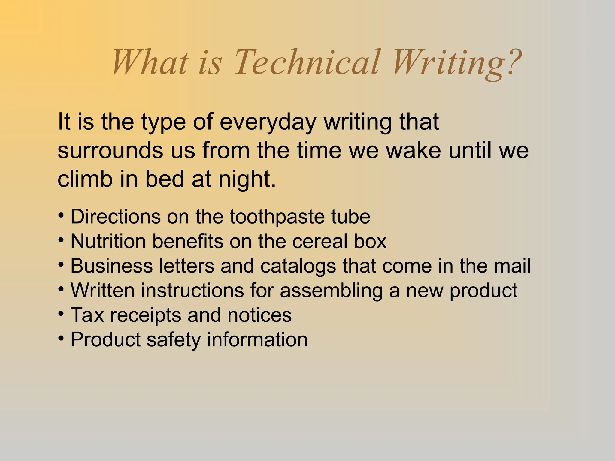 What is Technical Writing?
It is the type of everyday writing that
surrounds us from the time we wake until we
climb in bed at night.
• Directions on the toothpaste tube
• Nutrition benefits on the cereal box
• Business letters and catalogs that come in the mail
• Written instructions for assembling a new product
• Tax receipts and notices
• Product safety information
 