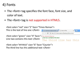 4) Fonts
<font color="red" size="2" face="Times Roman">
This is the text of line one </font>
<font color="green" size="4" face="Arial">
Line two contains this text </font>
<font color="#FF9933" size="6" face="Courier“>
The third line has this additional text </font>
▪ The <font> tag specifies the font face, font size, and
color of text.
▪ The <font> tag is not supported in HTML5.
 