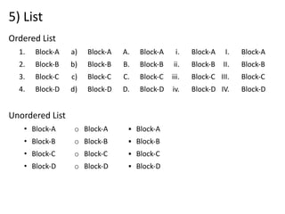5) List
Ordered List
1. Block-A
2. Block-B
3. Block-C
4. Block-D
Unordered List
• Block-A
• Block-B
• Block-C
• Block-D
a) Block-A
b) Block-B
c) Block-C
d) Block-D
o Block-A
o Block-B
o Block-C
o Block-D
A. Block-A
B. Block-B
C. Block-C
D. Block-D
▪ Block-A
▪ Block-B
▪ Block-C
▪ Block-D
i. Block-A
ii. Block-B
iii. Block-C
iv. Block-D
I. Block-A
II. Block-B
III. Block-C
IV. Block-D
 