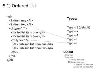 5.1) Ordered List
<ol>
<li> Item one </li>
<li> Item two </li>
<ol type="I" >
<li> Sublist item one </li>
<li> Sublist item two </li>
<ol type="i">
<li> Sub-sub list item one </li>
<li> Sub-sub list item two </li>
</ol>
</ol>
</ol>
Types:
Type = 1 (default)
Type = a
Type = A
Type = I
Type = i
Output
 