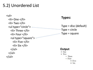 5.2) Unordered List
<ul>
<li> One </li>
<li> Two </li>
<ul type="circle">
<li> Three </li>
<li> Four </li>
<ul type="square">
<li> Five </li>
<li> Six </li>
</ul>
</ul>
</ul>
Types:
Type = disc (default)
Type = circle
Type = square
Output
 