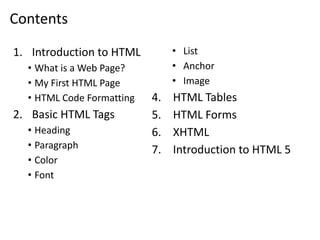 Contents
1. Introduction to HTML
• What is a Web Page?
• My First HTML Page
• HTML Code Formatting
2. Basic HTML Tags
• Heading
• Paragraph
• Color
• Font
• List
• Anchor
• Image
4. HTML Tables
5. HTML Forms
6. XHTML
7. Introduction to HTML 5
 
