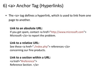 6) <a> Anchor Tag (Hyperlinks)
▪ The <a> tag defines a hyperlink, which is used to link from one
page to another.
Link to an absolute URL:
If you get spam, contact <a href="http://www.microsoft.com">
Microsoft </a> to report the problem.
Link to a relative URL:
See these <a href=“./index.php"> references </a>
concerning our fine products.
Link to a section within a URL:
<a href=“#reference">
Reference Section. </a>
 