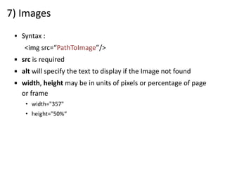 7) Images
▪ Syntax :
<img src=“PathToImage”/>
▪ src is required
▪ alt will specify the text to display if the Image not found
▪ width, height may be in units of pixels or percentage of page
or frame
• width="357"
• height="50%“
 
