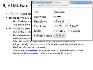 9) HTML Form
▪ <form> is just another kind of HTML tag
▪ HTML forms are used to create GUIs on Web pages
• Usually the purpose is to ask the user for information
• The information is then sent back to the server
▪ A form is an area that can contain form elements
• The syntax is: <form parameters> ...form elements... </form>
• Form elements include: buttons, checkboxes, text fields, radio buttons,
drop-down menus, etc
• Other kinds of HTML tags can be mixed in with the form elements
• A form usually contains a Submit button to send the information in
the form elements to the server
• The form’s parameters tell browser how to send the information to
the server (there are two different ways it could be sent)
 
