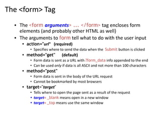 The <form> Tag
▪ The <form arguments> ... </form> tag encloses form
elements (and probably other HTML as well)
▪ The arguments to form tell what to do with the user input
• action="url" (required)
• Specifies where to send the data when the Submit button is clicked
• method="get" (default)
• Form data is sent as a URL with ?form_data info appended to the end
• Can be used only if data is all ASCII and not more than 100 characters
• method="post"
• Form data is sent in the body of the URL request
• Cannot be bookmarked by most browsers
• target="target"
• Tells where to open the page sent as a result of the request
• target= _blank means open in a new window
• target= _top means use the same window
 