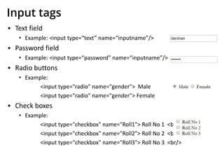 Input tags
▪ Text field
• Example: <input type=“text” name=“inputname”/>
▪ Password field
• Example: <input type=“password” name=“inputname”/>
▪ Radio buttons
• Example:
<input type="radio" name="gender"> Male
<input type="radio" name="gender"> Female
▪ Check boxes
• Example:
<input type="checkbox" name="Roll1"> Roll No 1 <br/>
<input type="checkbox" name="Roll2"> Roll No 2 <br/>
<input type="checkbox" name="Roll3"> Roll No 3 <br/>
 