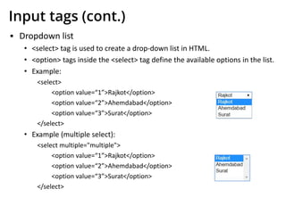 Input tags (cont.)
▪ Dropdown list
• <select> tag is used to create a drop-down list in HTML.
• <option> tags inside the <select> tag define the available options in the list.
• Example:
<select>
<option value=“1”>Rajkot</option>
<option value=“2”>Ahemdabad</option>
<option value=“3”>Surat</option>
</select>
• Example (multiple select):
<select multiple="multiple">
<option value=“1”>Rajkot</option>
<option value=“2”>Ahemdabad</option>
<option value=“3”>Surat</option>
</select>
 