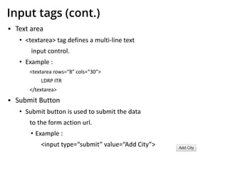 Input tags (cont.)
▪ Text area
• <textarea> tag defines a multi-line text
input control.
• Example :
<textarea rows=“8” cols=“30”>
LDRP ITR
</textarea>
▪ Submit Button
• Submit button is used to submit the data
to the form action url.
• Example :
<input type=“submit” value=“Add City”>
 