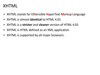 XHTML
▪ XHTML stands for EXtensible HyperText Markup Language
▪ XHTML is almost identical to HTML 4.01
▪ XHTML is a stricter and cleaner version of HTML 4.01
▪ XHTML is HTML defined as an XML application
▪ XHTML is supported by all major browsers.
 