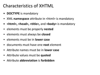 Characteristics of XHTML
▪ DOCTYPE is mandatory
▪ XML namespace attribute in <html> is mandatory
▪ <html>, <head>, <title>, and <body> is mandatory
▪ elements must be properly nested
▪ elements must always be closed
▪ elements must be in lower case
▪ documents must have one root element
▪ Attribute names must be in lower case
▪ Attribute values must be quoted
▪ Attribute abbreviation is forbidden
 
