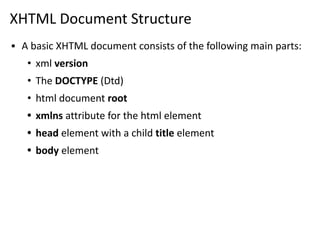XHTML Document Structure
▪ A basic XHTML document consists of the following main parts:
• xml version
• The DOCTYPE (Dtd)
• html document root
• xmlns attribute for the html element
• head element with a child title element
• body element
 